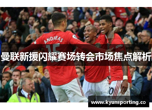 曼联新援闪耀赛场转会市场焦点解析