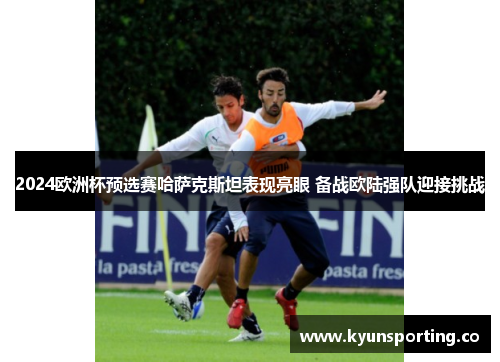 2024欧洲杯预选赛哈萨克斯坦表现亮眼 备战欧陆强队迎接挑战