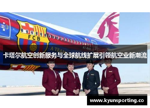卡塔尔航空创新服务与全球航线扩展引领航空业新潮流