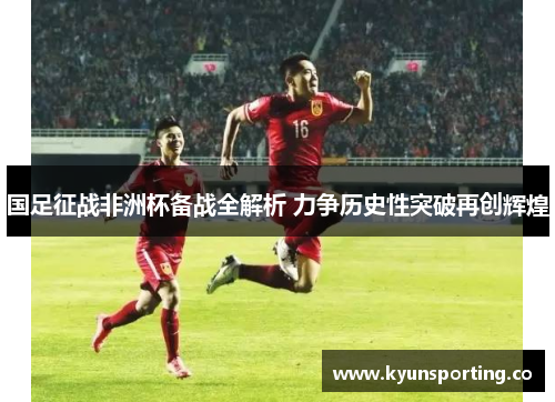 国足征战非洲杯备战全解析 力争历史性突破再创辉煌