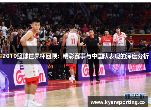 2019篮球世界杯回顾：精彩赛事与中国队表现的深度分析
