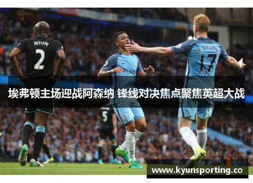 埃弗顿主场迎战阿森纳 锋线对决焦点聚焦英超大战