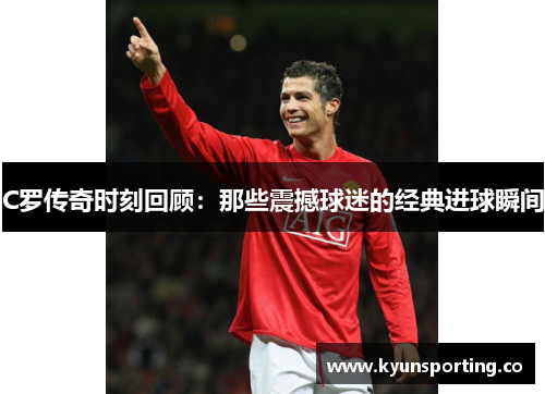 C罗传奇时刻回顾：那些震撼球迷的经典进球瞬间