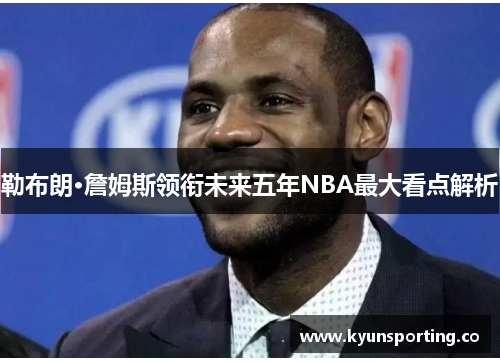勒布朗·詹姆斯领衔未来五年NBA最大看点解析