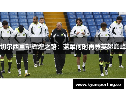切尔西重塑辉煌之路：蓝军何时再登英超巅峰