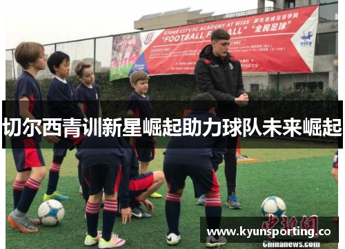 切尔西青训新星崛起助力球队未来崛起