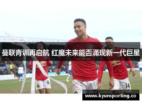 曼联青训再启航 红魔未来能否涌现新一代巨星