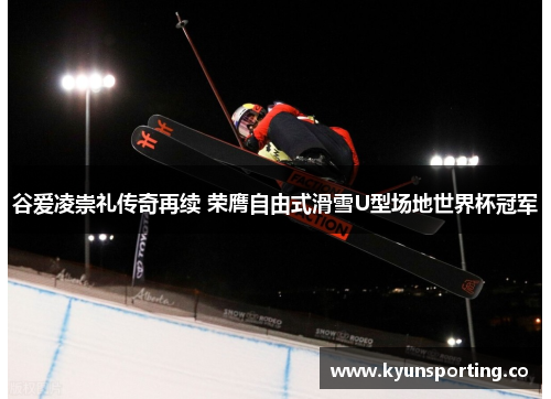 谷爱凌崇礼传奇再续 荣膺自由式滑雪U型场地世界杯冠军