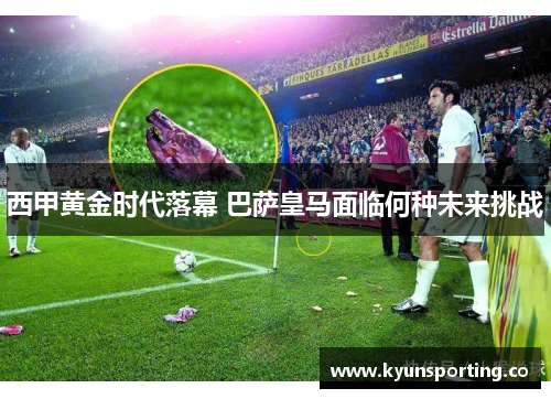 西甲黄金时代落幕 巴萨皇马面临何种未来挑战