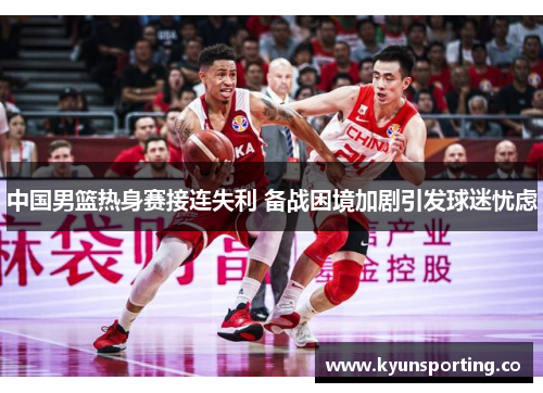 中国男篮热身赛接连失利 备战困境加剧引发球迷忧虑
