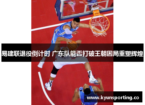 易建联退役倒计时 广东队能否打破王朝困局重塑辉煌