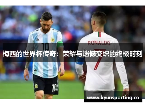 梅西的世界杯传奇：荣耀与遗憾交织的终极时刻