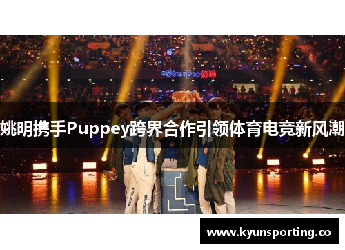 姚明携手Puppey跨界合作引领体育电竞新风潮