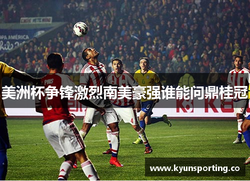 美洲杯争锋激烈南美豪强谁能问鼎桂冠