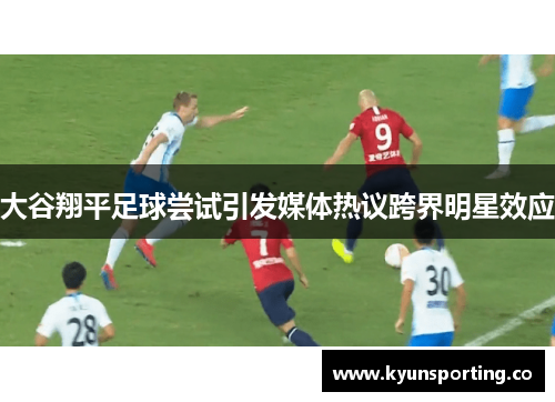 大谷翔平足球尝试引发媒体热议跨界明星效应
