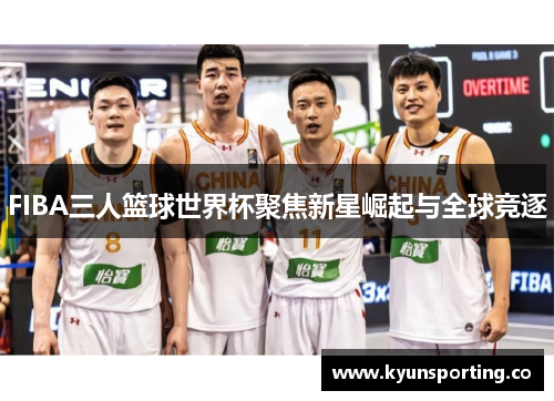 FIBA三人篮球世界杯聚焦新星崛起与全球竞逐