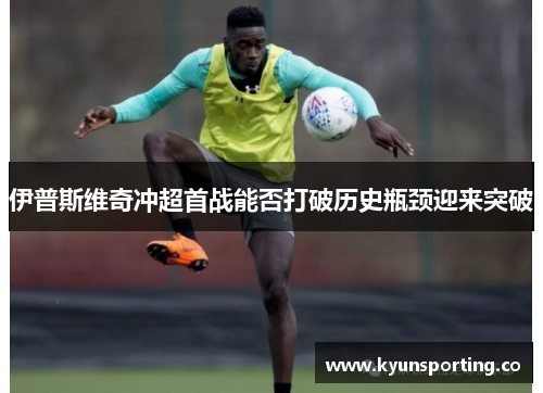 伊普斯维奇冲超首战能否打破历史瓶颈迎来突破