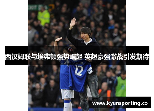 西汉姆联与埃弗顿强势崛起 英超豪强激战引发期待